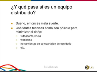 ¿Y qué pasa si es un equipo
distribuido?
 Bueno, entonces mala suerte.
 Usa tantas técnicas como sea posible para
minimizar el daño:
 videoconferencia
 webcams
 herramientas de compartición de escritorio
 etc.
Scrum y Métodos Ágiles 81
 