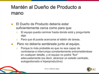 Mantén al Dueño de Producto a
mano
 El Dueño de Producto debería estar
suficientemente cerca como para que:
 El equipo pueda caminar hasta donde está y preguntarle
algo
 Para que él pueda acercarse al tablón de tareas.
 Pero no debería sentársele junto al equipo.
 Porque lo más probable es que no sea capaz de
controlarse e interrumpa constantemente entrometiéndose
en cualquier detalle, y el equipo no podrá “fluir”
adecuadamente (es decir, alcanzar un estado centrado,
autogestionado e hiperproductivo)
Scrum y Métodos Ágiles 82
 