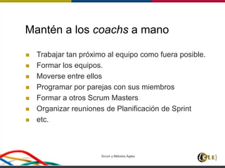 Mantén a los coachs a mano
 Trabajar tan próximo al equipo como fuera posible.
 Formar los equipos.
 Moverse entre ellos
 Programar por parejas con sus miembros
 Formar a otros Scrum Masters
 Organizar reuniones de Planificación de Sprint
 etc.
Scrum y Métodos Ágiles 83
 
