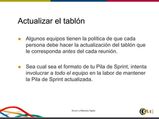 Actualizar el tablón
 Algunos equipos tienen la política de que cada
persona debe hacer la actualización del tablón que
le corresponda antes del cada reunión.
 Sea cual sea el formato de tu Pila de Sprint, intenta
involucrar a todo el equipo en la labor de mantener
la Pila de Sprint actualizada.
Scrum y Métodos Ágiles 87
 