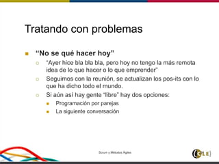 Tratando con problemas
 “No se qué hacer hoy”
 “Ayer hice bla bla bla, pero hoy no tengo la más remota
idea de lo que hacer o lo que emprender”
 Seguimos con la reunión, se actualizan los pos-its con lo
que ha dicho todo el mundo.
 Si aún así hay gente “libre” hay dos opciones:
 Programación por parejas
 La siguiente conversación
Scrum y Métodos Ágiles 91
 