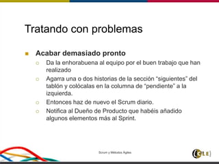 Tratando con problemas
 Acabar demasiado pronto
 Da la enhorabuena al equipo por el buen trabajo que han
realizado
 Agarra una o dos historias de la sección “siguientes” del
tablón y colócalas en la columna de “pendiente” a la
izquierda.
 Entonces haz de nuevo el Scrum diario.
 Notifica al Dueño de Producto que habéis añadido
algunos elementos más al Sprint.
Scrum y Métodos Ágiles 93
 