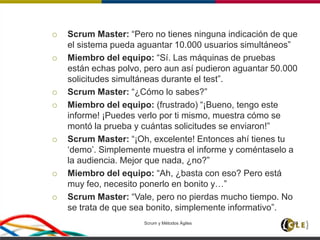  Scrum Master: “Pero no tienes ninguna indicación de que
el sistema pueda aguantar 10.000 usuarios simultáneos”
 Miembro del equipo: “Sí. Las máquinas de pruebas
están echas polvo, pero aun así pudieron aguantar 50.000
solicitudes simultáneas durante el test”.
 Scrum Master: “¿Cómo lo sabes?”
 Miembro del equipo: (frustrado) “¡Bueno, tengo este
informe! ¡Puedes verlo por ti mismo, muestra cómo se
montó la prueba y cuántas solicitudes se enviaron!”
 Scrum Master: “¡Oh, excelente! Entonces ahí tienes tu
‘demo’. Simplemente muestra el informe y coméntaselo a
la audiencia. Mejor que nada, ¿no?”
 Miembro del equipo: “Ah, ¿basta con eso? Pero está
muy feo, necesito ponerlo en bonito y…”
 Scrum Master: “Vale, pero no pierdas mucho tiempo. No
se trata de que sea bonito, simplemente informativo”.
Scrum y Métodos Ágiles 95
 