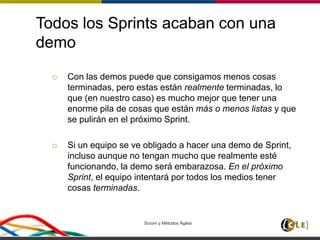 Todos los Sprints acaban con una
demo
 Con las demos puede que consigamos menos cosas
terminadas, pero estas están realmente terminadas, lo
que (en nuestro caso) es mucho mejor que tener una
enorme pila de cosas que están más o menos listas y que
se pulirán en el próximo Sprint.
 Si un equipo se ve obligado a hacer una demo de Sprint,
incluso aunque no tengan mucho que realmente esté
funcionando, la demo será embarazosa. En el próximo
Sprint, el equipo intentará por todos los medios tener
cosas terminadas.
Scrum y Métodos Ágiles 97
 