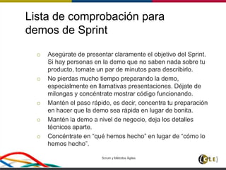 Lista de comprobación para
demos de Sprint
 Asegúrate de presentar claramente el objetivo del Sprint.
Si hay personas en la demo que no saben nada sobre tu
producto, tomate un par de minutos para describirlo.
 No pierdas mucho tiempo preparando la demo,
especialmente en llamativas presentaciones. Déjate de
milongas y concéntrate mostrar código funcionando.
 Mantén el paso rápido, es decir, concentra tu preparación
en hacer que la demo sea rápida en lugar de bonita.
 Mantén la demo a nivel de negocio, deja los detalles
técnicos aparte.
 Concéntrate en “qué hemos hecho” en lugar de “cómo lo
hemos hecho”.
Scrum y Métodos Ágiles 98
 