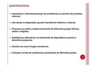 11
JUSTIFICATIVA
Importante e interessante grupo de substâncias na química de produtos
naturais;
Uso desde a antiguidade, grande importância histórica e cultural;
Presença na cultura e desenvolvimento de diferentes grupos étnicos,
seitas e religiões;
Substâncias alternativas no tratamento da dependência química e
distúrbios psíquicos;
Grande uso como drogas recreativas;
Incluídos na lista de substâncias controladas de diferentes países.
 