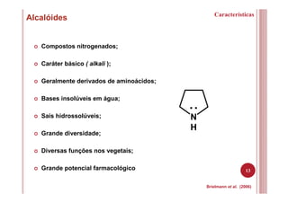 13
Alcalóides Características
Compostos nitrogenados;
Caráter básico ( alkali );
Geralmente derivados de aminoácidos;
Bases insolúveis em água;
Sais hidrossolúveis;
Grande diversidade;
Diversas funções nos vegetais;
Grande potencial farmacológico
Brielmann et al. (2006)
N
H
..
 