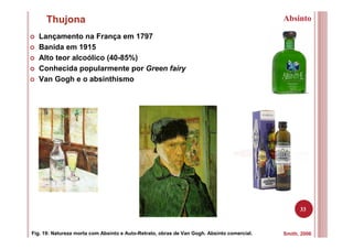 33
Thujona
Smith, 2006Fig. 19: Natureza morta com Absinto e Auto-Retrato, obras de Van Gogh. Absinto comercial.
Absinto
Lançamento na França em 1797
Banida em 1915
Alto teor alcoólico (40-85%)
Conhecida popularmente por Green fairy
Van Gogh e o absinthismo
 