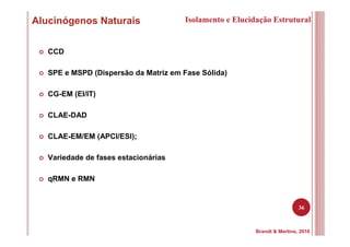 36
Alucinógenos Naturais Isolamento e Elucidação Estrutural
Brandt & Martins, 2010
CCD
SPE e MSPD (Dispersão da Matriz em Fase Sólida)
CG-EM (EI/IT)
CLAE-DAD
CLAE-EM/EM (APCI/ESI);
Variedade de fases estacionárias
qRMN e RMN
 