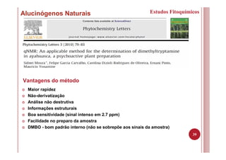 39
Alucinógenos Naturais Estudos Fitoquímicos
Maior rapidez
Não-derivatização
Análise não destrutiva
Informações estruturais
Boa sensitividade (sinal intenso em 2.7 ppm)
Facilidade no preparo da amostra
DMBO - bom padrão interno (não se sobrepõe aos sinais da amostra)
Vantagens do método
 
