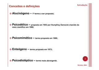 4
Conceitos e definições
Nichols, 2004
Alucinógeno – 1º termo a ser proposto;
Psicodélico – proposto em 1953 por Humpfrey Osmond e banido do
meio científico em 1968;
Psicomimético – termo proposto em 1969;
Enteógeno – termo proposto em 1973;
Psicodisléptico – termo mais abrangente.
Introdução
 