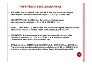 45
REFERÊNCIAS BIBLIOGRÁFICAS
ABRAHAM, H.D.; ALDRIDGE, A.M.; GOGIA, P. The psychopharmacology of
hallucinogens. Neuropsychopharmacology, v. 14, n. 4, p. 285-298. 1996.
AGHAJANIAN, G.K.; MAREK, G.J.; Serotonin and hallucinogens.
Neuropsychopharmacology, v. 21, n. 2S, p. 16 S-23 S. 1999.
APPEL, J.; KIM-APPEL, D. The rise of a new psychoactive agent: Salvia divinorum.
International Journal of Menthal Health and Addiction, 5, 248-253. 2007.
BRENNEISEN, R. Chemistry and analysis of phytocannabinoids and other
Cannabis constituents, p. 17-50. In: ELSOHLY, M.A. Marijuana and the
cannabinoids. New Jersey: Humana Press. 2007.
BRIELMANN, H.L.; SETZER, W.N.; KAUFMAN, P.B.; KIRAKOSAN, A.; CSEKE, L.J.
Phytochemicals: the chemical components of plants, p. 30-36. In: CSEKE, L.J. et
al. Natural products from plants. Boca Raton: Taylor & Francis Group. 2006.
 