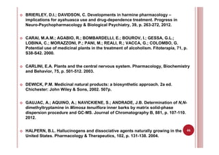 46
BRIERLEY, D.I.; DAVIDSON, C. Developments in harmine pharmacology –
implications for ayahuasca use and drug-dependence treatment. Progress in
Neuro-Psychopharmacology & Biological Psychiatry, 39, p. 263-272, 2012.
CARAI, M.A.M.; AGABIO, R.; BOMBARDELLI, E.; BOUROV, I.; GESSA, G.L.;
LOBINA, C.; MORAZZONI, P.; PANI, M.; REALI, R.; VACCA, G.; COLOMBO, G.
Potential use of medicinal plants in the treatment of alcoholism. Fitoterapia, 71, p.
S38-S42. 2000.
CARLINI, E.A. Plants and the central nervous system. Pharmacology, Biochemistry
and Behavior, 75, p. 501-512. 2003.
DEWICK, P.M. Medicinal natural products: a biosynthetic approach. 2a ed.
Chichester: John Wiley & Sons, 2002. 507p.
GAUJAC, A.; AQUINO, A.; NAVICKIENE, S.; ANDRADE, J.B. Determination of N,N-
dimethyltryptamine in Mimosa tenuiflora inner barks by matrix solid-phase
dispersion procedure and GC-MS. Journal of Chromatography B, 881, p. 107-110.
2012.
HALPERN, B.L. Hallucinogens and dissociative agents naturally growing in the
United States. Pharmacology & Therapeutics, 102, p. 131-138. 2004.
 