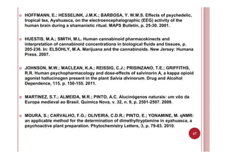 47
HOFFMANN, E.; HESSELINK, J.M.K.; BARBOSA, Y. W.M.S. Effects of psychedelic,
tropical tea, Ayahuasca, on the electroencephalographic (EEG) activity of the
human brain during a shamanistic ritual. MAPS Bulletin, p. 25-30. 2001.
HUESTIS, M.A.; SMITH, M.L. Human cannabinoid pharmacokinects and
interpretation of cannabinoid concentrations in biological fluids and tissues, p.
205-236. In: ELSOHLY, M.A. Marijuana and the cannabinoids. New Jersey: Humana
Press. 2007.
JOHNSON, M.W.; MACLEAN, K.A.; REISSIG, C.J.; PRISINZANO, T.E.; GRIFFITHS,
R.R. Human psychopharmacology and dose-effects of salvinorin A, a kappa opioid
agonist hallucinogen present in the plant Salvia divinorum. Drug and Alcohol
Dependence, 115, p. 150-155. 2011.
MARTINEZ, S.T.; ALMEIDA, M.R.; PINTO, A.C. Alucinógenos naturais: um vôo da
Europa medieval ao Brasil. Química Nova, v. 32, n. 9, p. 2501-2507. 2009.
MOURA, S.; CARVALHO, F.G.; OLIVEIRA, C.D.R.; PINTO, E.; YONAMINE, M. qNMR:
an applicable method for the determination of dimethyltryptamine in ayahuasca, a
psychoactive plant preparation. Phytochemistry Letters, 3, p. 79-83. 2010.
 