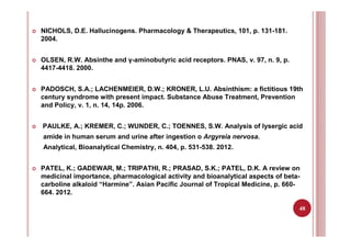 48
NICHOLS, D.E. Hallucinogens. Pharmacology & Therapeutics, 101, p. 131-181.
2004.
OLSEN, R.W. Absinthe and γ-aminobutyric acid receptors. PNAS, v. 97, n. 9, p.
4417-4418. 2000.
PADOSCH, S.A.; LACHENMEIER, D.W.; KRONER, L.U. Absinthism: a fictitious 19th
century syndrome with present impact. Substance Abuse Treatment, Prevention
and Policy, v. 1, n. 14, 14p. 2006.
PAULKE, A.; KREMER, C.; WUNDER, C.; TOENNES, S.W. Analysis of lysergic acid
amide in human serum and urine after ingestion o Argyreia nervosa.
Analytical, Bioanalytical Chemistry, n. 404, p. 531-538. 2012.
PATEL, K.; GADEWAR, M.; TRIPATHI, R.; PRASAD, S.K.; PATEL, D.K. A review on
medicinal importance, pharmacological activity and bioanalytical aspects of beta-
carboline alkaloid “Harmine”. Asian Pacific Journal of Tropical Medicine, p. 660-
664. 2012.
 