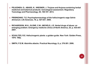 49
PELKONEN, O.; ABASS, K.; WIESNER, J. Thujone and thujone-containing herbal
medicinal and botanical products: toxicological assessment. Regulatory
Toxicology and Pharmacology, 65, 100-107. 2013.
PRISINZANO, T.E. Psychopharmacology of the hallucinogenic sage Salvia
divinorum. Life Sciences, 78, p. 527-531. 2005.
RICHARDSON, W.H.; SLONE, C.M.; MICHELS, J.E. Herbal drugs of abuse: an
emerging problem. Emergency medicine clinics of North America, 25, p. 435-457.
2007.
SCHULTES, R.E. Hallucinogenic plants: a golden guide. New York: Golden Press,
1976. 160p.
SMITH, P.E.M. Absinthe attacks. Practical Neurology, 6, p. 376-381. 2006.
 