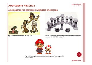 5
Abordagem Histórica
Alucinógenos nas primeiras civilizações americanas
Schultes, 1976
Fig. 1: Desenho mexicano do sec. XVI. Fig. 2: Esculturas em forma de cogumelos alucinógenos
datadas de 1000-500 anos a.C.
Introdução
Fig. 3: Personagem dos videogames, inspirado nos cogumelos
alucinógenos.
 