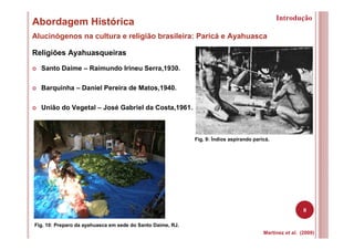 8
Abordagem Histórica
Alucinógenos na cultura e religião brasileira: Paricá e Ayahuasca
Martinez et al. (2009)
Fig. 10: Preparo da ayahuasca em sede do Santo Daime, RJ.
Fig. 9: Índios aspirando paricá.
Religiões Ayahuasqueiras
Santo Daime – Raimundo Irineu Serra,1930.
Barquinha – Daniel Pereira de Matos,1940.
União do Vegetal – José Gabriel da Costa,1961.
Introdução
 
