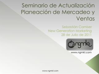 Seminario de ActualizaciónPlaneación de Mercadeo y Ventas Sebastián Camiser New Generation Marketing 28 de Julio de 2011 www.ngmkt.com 