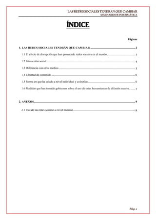 LASREDESSOCIALESTENDRANQUECAMBIAR
SEMINARIODEINFORMÁTICA
Pág. 1
ÍNDICE
Páginas
1. LAS REDES SOCIALES TENDRÁN QUE CAMBIAR ..............................................................2
1.1 El efecto de disrupción que han provocado redes sociales en el mundo ..................................... 2
1.2 Interacción social .....................................................................................................................4
1.3 Diferencia con otros medios ..................................................................................................... 5
1.4 Libertad de contenido...............................................................................................................6
1.5 Forma en que ha calado a nivel individual y colectivo ..............................................................6
1.6 Medidas que han tomado gobiernos sobre el uso de estas herramientas de difusión masiva. ...... 7
2. ANEXOS............................................................................................................................................9
2.1 Uso de las redes sociales a nivel mundial..................................................................................9
 