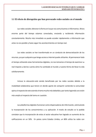 LASREDESSOCIALESTENDRANQUECAMBIAR
SEMINARIODEINFORMÁTICA
Pág. 2
1. LAS REDES SOCIALES TENDRÁN QUE CAMBIAR
1.1 El efecto de disrupción que han provocado redes sociales en el mundo
Las redes sociales alteraron la forma en la que nos comunicamos e informamos. Ahora
enorme parte del tiempo estamos conectados, enviando y recibiendo información
constantemente. Mucho más inmediato se puede acceder rápidamente a información que
antes no era posible y hasta seguir los acontecimientos en tiempo real.
Las redes sociales se han transformado en un conducto de democratización de los
recursos, ya que cualquiera que tenga acceso a internet puede utilizarles. Al permanecer todo
el tiempo utilizando estas herramientas digitales, no nos tomamos el tiempo de examinar su
real impacto y darnos cuenta cómo ha cambiado al mundo y nuestra forma de llevar la vida
cotidianamente.
Incluso la educación está siendo beneficiada por las redes sociales debido a la
modalidad colaborativa que tienen en donde aparte de compartir contenido la comunidad
opina al respecto de este asiendo el tema mucho más debatido y por tanto logrando una visión
más amplia al respecto del tema en cuestión.
Las plataformas digitales funcionan como dispensadoras de información, estimulando
la incorporación de los conocimientos y su aplicación. A través de estudio se la podido
constatar que la incorporación de estas al sector educativo han logrado un aumento de las
calificaciones en un 50%. En países como Estados Unidos, un 80% utiliza las redes con
 