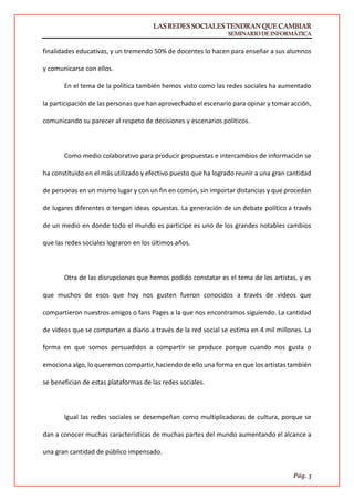 LASREDESSOCIALESTENDRANQUECAMBIAR
SEMINARIODEINFORMÁTICA
Pág. 3
finalidades educativas, y un tremendo 50% de docentes lo hacen para enseñar a sus alumnos
y comunicarse con ellos.
En el tema de la política también hemos visto como las redes sociales ha aumentado
la participación de las personas que han aprovechado el escenario para opinar y tomar acción,
comunicando su parecer al respeto de decisiones y escenarios políticos.
Como medio colaborativo para producir propuestas e intercambios de información se
ha constituido en el más utilizado y efectivo puesto que ha logrado reunir a una gran cantidad
de personas en un mismo lugar y con un fin en común, sin importar distancias y que procedan
de lugares diferentes o tengan ideas opuestas. La generación de un debate político a través
de un medio en donde todo el mundo es participe es uno de los grandes notables cambios
que las redes sociales lograron en los últimos años.
Otra de las disrupciones que hemos podido constatar es el tema de los artistas, y es
que muchos de esos que hoy nos gusten fueron conocidos a través de videos que
compartieron nuestros amigos o fans Pages a la que nos encontramos siguiendo. La cantidad
de videos que se comparten a diario a través de la red social se estima en 4 mil millones. La
forma en que somos persuadidos a compartir se produce porque cuando nos gusta o
emociona algo, lo queremos compartir, haciendo de ello una forma en que los artistas también
se benefician de estas plataformas de las redes sociales.
Igual las redes sociales se desempeñan como multiplicadoras de cultura, porque se
dan a conocer muchas características de muchas partes del mundo aumentando el alcance a
una gran cantidad de público impensado.
 