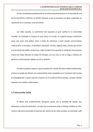 LASREDESSOCIALESTENDRANQUECAMBIAR
SEMINARIODEINFORMÁTICA
Pág. 4
Se han constituido paralelamente en una forma de posicionarse en el mercado de una
forma económica y efectiva, en donde impulsan a que se conozcan sus obras y ganando así
reputación en el mercado, reconocimiento.
Las redes sociales, su nacimiento han supuesto un gran cambio en la comunidad
mundial, ha cambiado la manera en que vemos al mundo, en especial porque mostramos
cosas que antes solo podían verse a través de noticieros, o bien canales comunicativos
tradicionales, la emisoras, el periódico, televisión, revistas, páginas web, ultimas que tenían
una limitación de público puesto que redes sociales han supuesto el medio de comunicación
masiva de mayor difusión en todos los tiempos, con tan solo un clic se llega a millones de
personas inmensamente rápido y es ahí su poderío.
Ya nada se queda a esperar a que lo puedas ver a través de estos medios tradicionales,
al tener un poder de difusión tan sorprendente estas novedades en el acontecer del mundo,
es propagada por un gran volumen usuarios en el mundo al mismo tiempo, una gran ventaja
respecto a los medios tradicionales.
1.2 Interacción social
El efecto más evidentemente disruptivo quizás sea la cantidad de tiempo que
dedicamos a estas herramientas, y es que nos encontramos todo el tiempo metidos en ellas,
nuestra vida diaria promedio la hacemos allí, dentro de las redes sociales, en promedio cada
 