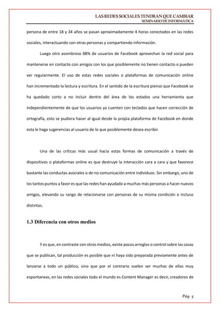 LASREDESSOCIALESTENDRANQUECAMBIAR
SEMINARIODEINFORMÁTICA
Pág. 5
persona de entre 18 y 34 años se pasan aproximadamente 4 horas conectados en las redes
sociales, interactuando con otras personas y compartiendo información.
Luego otro asombroso 88% de usuarios de Facebook aprovechan la red social para
mantenerse en contacto con amigos con los que posiblemente no tienen contacto o pueden
ver regularmente. El uso de estas redes sociales o plataformas de comunicación online
han incrementado la lectura y escritura. En el sentido de la escritura pienso que Facebook se
ha quedado corto a no incluir dentro del área de los estados una herramienta que
independientemente de que los usuarios ya cuenten con teclados que hacen corrección de
ortografía, esto se pudiera hacer al igual desde la propia plataforma de Facebook en donde
esta le haga sugerencias al usuario de lo que posiblemente desea escribir.
Una de las críticas más usual hacia estas formas de comunicación a través de
dispositivos o plataformas online es que destruye la interacción cara a cara y que favorece
bastante las conductas asociales o de no comunicación entre individuos. Sin embargo, uno de
los tantos puntos a favor es que las redes han ayudado a muchas más personas a hacer nuevos
amigos, elevando su rango de relacionarse con personas de su misma condición e incluso
distintas.
1.3 Diferencia con otros medios
Y es que, en contraste con otros medios, existe pocos arreglos o control sobre las cosas
que se publican, tal producción es posible que ni haya sido preparada previamente antes de
lanzarse a todo un público, sino que por el contrario suelen ser muchas de ellas muy
espontaneas, en las redes sociales todo el mundo es Content Manager es decir, creadores de
 