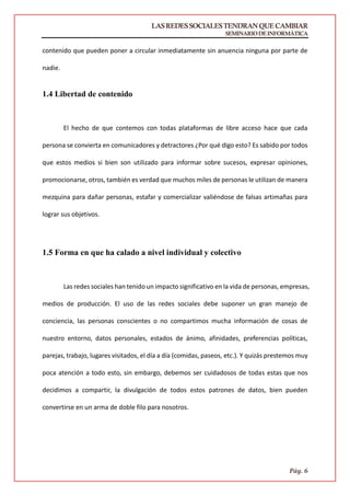 LASREDESSOCIALESTENDRANQUECAMBIAR
SEMINARIODEINFORMÁTICA
Pág. 6
contenido que pueden poner a circular inmediatamente sin anuencia ninguna por parte de
nadie.
1.4 Libertad de contenido
El hecho de que contemos con todas plataformas de libre acceso hace que cada
persona se convierta en comunicadores y detractores ¿Por qué digo esto? Es sabido por todos
que estos medios si bien son utilizado para informar sobre sucesos, expresar opiniones,
promocionarse, otros, también es verdad que muchos miles de personas le utilizan de manera
mezquina para dañar personas, estafar y comercializar valiéndose de falsas artimañas para
lograr sus objetivos.
1.5 Forma en que ha calado a nivel individual y colectivo
Las redes sociales han tenido un impacto significativo en la vida de personas, empresas,
medios de producción. El uso de las redes sociales debe suponer un gran manejo de
conciencia, las personas conscientes o no compartimos mucha información de cosas de
nuestro entorno, datos personales, estados de ánimo, afinidades, preferencias políticas,
parejas, trabajo, lugares visitados, el día a día (comidas, paseos, etc.). Y quizás prestemos muy
poca atención a todo esto, sin embargo, debemos ser cuidadosos de todas estas que nos
decidimos a compartir, la divulgación de todos estos patrones de datos, bien pueden
convertirse en un arma de doble filo para nosotros.
 