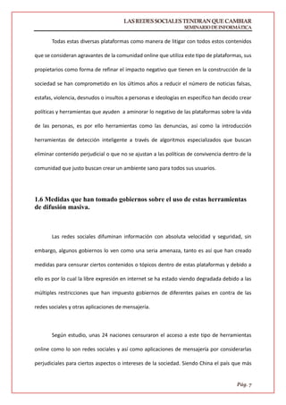 LASREDESSOCIALESTENDRANQUECAMBIAR
SEMINARIODEINFORMÁTICA
Pág. 7
Todas estas diversas plataformas como manera de litigar con todos estos contenidos
que se consideran agravantes de la comunidad online que utiliza este tipo de plataformas, sus
propietarios como forma de refinar el impacto negativo que tienen en la construcción de la
sociedad se han comprometido en los últimos años a reducir el número de noticias falsas,
estafas, violencia, desnudos o insultos a personas e ideologías en específico han decido crear
políticas y herramientas que ayuden a aminorar lo negativo de las plataformas sobre la vida
de las personas, es por ello herramientas como las denuncias, así como la introducción
herramientas de detección inteligente a través de algoritmos especializados que buscan
eliminar contenido perjudicial o que no se ajustan a las políticas de convivencia dentro de la
comunidad que justo buscan crear un ambiente sano para todos sus usuarios.
1.6 Medidas que han tomado gobiernos sobre el uso de estas herramientas
de difusión masiva.
Las redes sociales difuminan información con absoluta velocidad y seguridad, sin
embargo, algunos gobiernos lo ven como una seria amenaza, tanto es así que han creado
medidas para censurar ciertos contenidos o tópicos dentro de estas plataformas y debido a
ello es por lo cual la libre expresión en internet se ha estado viendo degradada debido a las
múltiples restricciones que han impuesto gobiernos de diferentes países en contra de las
redes sociales y otras aplicaciones de mensajería.
Según estudio, unas 24 naciones censuraron el acceso a este tipo de herramientas
online como lo son redes sociales y así como aplicaciones de mensajería por considerarlas
perjudiciales para ciertos aspectos o intereses de la sociedad. Siendo China el país que más
 