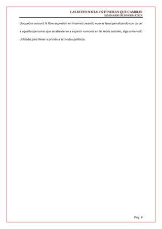 LASREDESSOCIALESTENDRANQUECAMBIAR
SEMINARIODEINFORMÁTICA
Pág. 8
bloqueó o censuró la libre expresión en internet creando nuevas leyes penalizando con cárcel
a aquellas personas que se atrevieran a esparcir rumores en las redes sociales, algo a menudo
utilizado para llevar a prisión a activistas políticos.
 