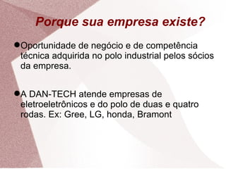 Porque sua empresa existe? Oportunidade de negócio e de competência técnica adquirida no polo industrial pelos sócios da empresa. A DAN-TECH atende empresas de eletroeletrônicos e do polo de duas e quatro rodas. Ex: Gree, LG, honda, Bramont 