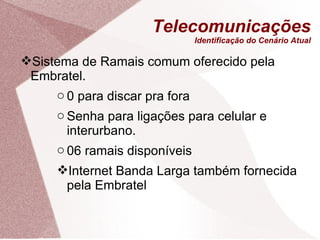 Telecomunicações Identificação do Cenário Atual Sistema de Ramais comum oferecido pela Embratel. 0 para discar pra fora Senha para ligações para celular e interurbano. 06 ramais disponíveis Internet Banda Larga também fornecida pela Embratel 