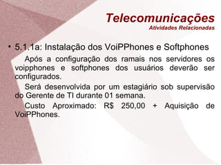 Telecomunicações Atividades Relacionadas 5.1.1a: Instalação dos VoiPPhones e Softphones Após a configuração dos ramais nos servidores os voipphones e softphones dos usuários deverão ser configurados. Será desenvolvida por um estagiário sob supervisão do Gerente de TI durante 01 semana. Custo Aproximado: R$ 250,00 + Aquisição de VoiPPhones. 
