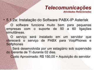 Telecomunicações Atividades Relacionadas 5.1.2a: Instalação do Software PABX-IP Asterisk O software funciona muito bem para pequenas empresas com o suporte de 50 a 60 ligações simultâneas. O serviço será instalado em um servidor que oferecerá o serviço de PABX para VoipPhones e Softphones   Será desenvolvida por um estagiário sob supervisão do Gerente de TI durante 02 dias. Custo Aproximado: R$ 150,00 + Aquisição do servidor 