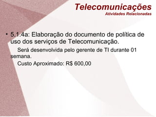 Telecomunicações Atividades Relacionadas 5.1.4a: Elaboração do documento de política de uso dos serviços de Telecomunicação. Será desenvolvida pelo gerente de TI durante 01 semana. Custo Aproximado: R$ 600,00 
