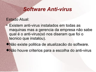Software Anti-virus Estado Atual: Existem anti-virus instalados em todas as maquinas mas a gerencia da empresa não sabe qual é o anti-virus(só nos diseram que foi o tecnico que instalou). Não existe politica de atualizacão do software. Não houve criterios para a escolha do anti-virus 