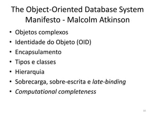 The Object-Oriented Database System
Manifesto - Malcolm Atkinson
• Objetos complexos
• Identidade do Objeto (OID)
• Encapsulamento
• Tipos e classes
• Hierarquia
• Sobrecarga, sobre-escrita e late-binding
• Computational completeness
10
 