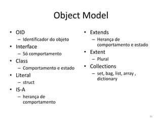 Object Model
• OID
– Identificador do objeto
• Interface
– Só comportamento
• Class
– Comportamento e estado
• Literal
– struct
• IS-A
– herança de
comportamento
• Extends
– Herança de
comportamento e estado
• Extent
– Plural
• Collections
– set, bag, list, array ,
dictionary
16
 