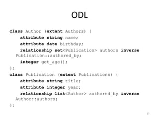 ODL
class Author (extent Authors) {
attribute string name;
attribute date birthday;
relationship set<Publication> authors inverse
Publication::authored_by;
integer get_age();
};
class Publication (extent Publications) {
attribute string title;
attribute integer year;
relationship list<Author> authored_by inverse
Author::authors;
};
17
 