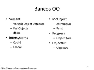 Bancos OO
• Versant
– Versant Object Database
– FastObjects
– db4o
• Intersystems
– Caché
– Global
• McObject
– eXtremeDB
– Perst
• Progress
– ObjectStore
• ObjectDB
– ObjectDB
http://www.odbms.org/vendors.aspx
20
 