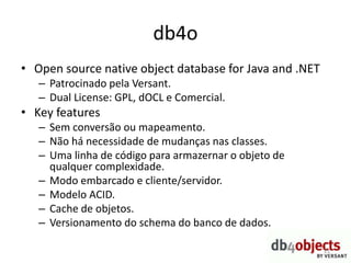 db4o
• Open source native object database for Java and .NET
– Patrocinado pela Versant.
– Dual License: GPL, dOCL e Comercial.
• Key features
– Sem conversão ou mapeamento.
– Não há necessidade de mudanças nas classes.
– Uma linha de código para armazernar o objeto de
qualquer complexidade.
– Modo embarcado e cliente/servidor.
– Modelo ACID.
– Cache de objetos.
– Versionamento do schema do banco de dados.
21
 