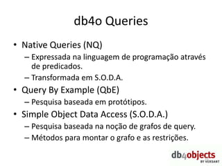 db4o Queries
• Native Queries (NQ)
– Expressada na linguagem de programação através
de predicados.
– Transformada em S.O.D.A.
• Query By Example (QbE)
– Pesquisa baseada em protótipos.
• Simple Object Data Access (S.O.D.A.)
– Pesquisa baseada na noção de grafos de query.
– Métodos para montar o grafo e as restrições.
22
 