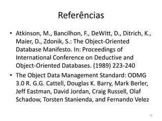 Referências
• Atkinson, M., Bancilhon, F., DeWitt, D., Ditrich, K.,
Maier, D., Zdonik, S.: The Object-Oriented
Database Manifesto. In: Proceedings of
International Conference on Deductive and
Object-Oriented Databases. (1989) 223-240
• The Object Data Management Standard: ODMG
3.0 R. G.G. Cattell, Douglas K. Barry, Mark Berler,
Jeff Eastman, David Jordan, Craig Russell, Olaf
Schadow, Torsten Stanienda, and Fernando Velez
26
 