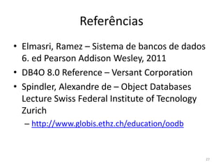 Referências
• Elmasri, Ramez – Sistema de bancos de dados
6. ed Pearson Addison Wesley, 2011
• DB4O 8.0 Reference – Versant Corporation
• Spindler, Alexandre de – Object Databases
Lecture Swiss Federal Institute of Tecnology
Zurich
– http://www.globis.ethz.ch/education/oodb
27
 