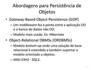Abordagens para Persistência de
Objetos
• Gateway-Based Object Persistence (GOP)
– Um middleware faz a ponte entre a aplicação OO
e o banco de dados não OO.
– Modelo mais usado. Ex: Hibernate
• Object-Relational DBMSs (ORDBMSs)
– Modelo bottom-up onde uma solução de base
relacional é estendida a também suportar o
modelo orientado a objetos.
– ANSI X3H2 - SQL3.
6
 