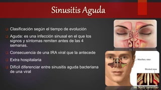  Clasificación según el tiempo de evolución
 Aguda: es una infección sinusal en el que los
signos y síntomas remiten antes de las 4
semanas.
 Consecuencia de una IRA viral que la antecede
 Extra hospitalaria
 Difícil diferenciar entre sinusitis aguda bacteriana
de una viral
BR. Noely Gerardino
 