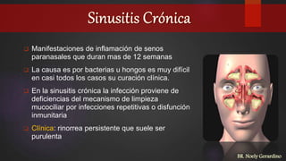  Manifestaciones de inflamación de senos
paranasales que duran mas de 12 semanas
 La causa es por bacterias u hongos es muy difícil
en casi todos los casos su curación clínica.
 En la sinusitis crónica la infección proviene de
deficiencias del mecanismo de limpieza
mucociliar por infecciones repetitivas o disfunción
inmunitaria
 Clínica: rinorrea persistente que suele ser
purulenta
BR. Noely Gerardino
 
