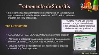  Se recomienda realizar tratamiento sintomático en la rinosinusitis
aguda no complicada dado que alrededor de 2/3 de los pacientes
mejoran sin TTO antibiótico.
TTO ANTIBIOTICO
 AMOXICILINA + AC. CLAVULÁNICO como primera elección
 Alérgicos a betalactámicos puede emplearse fluorquinolonas
como el LEVOFLOXACIONO Y EL MOXIFLOXACINO.
 Elevado número de resistencias del neumococo a algunos
macrólidos y Cefalosporinas
BR. Noely Gerardino
 