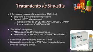  Infección grave con mala respuesta al TTO inicial:
 Sospecha o presencia de complicación
 Recurrir al TTO vía parenteral :
• Cefalosporinas de 3ª CEFTRIAXONA O CEFOTAXIMA
• Puede asociarse a VANCOMICINA.
 Sinusitis Odontógenas :
 ATB con actividad frente a anaerobios
 Asociaciones de AMOXICILINA CON METRONIDAZOL.
 La duración del tratamiento entre 10-14 días
 Se recomienda mantener el ATB 7 días después de haber
obtenido la mejoría clínica.
BR. Noely Gerardino
 